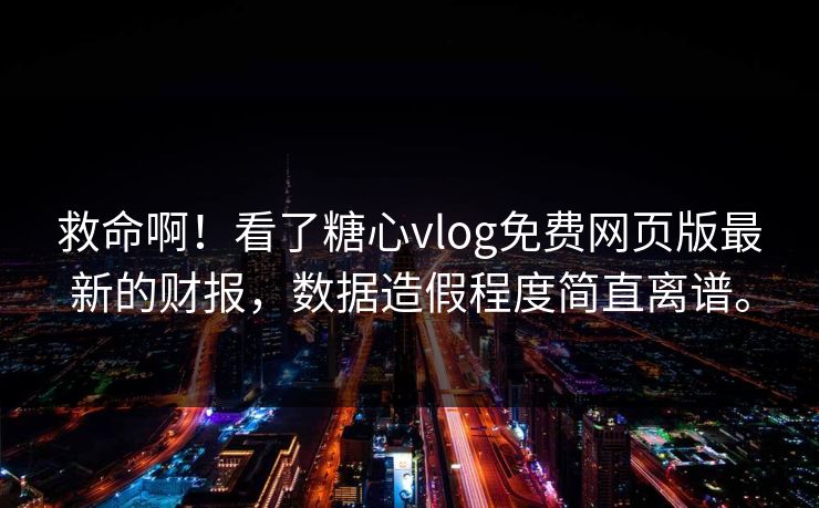 救命啊！看了糖心vlog免费网页版最新的财报，数据造假程度简直离谱。