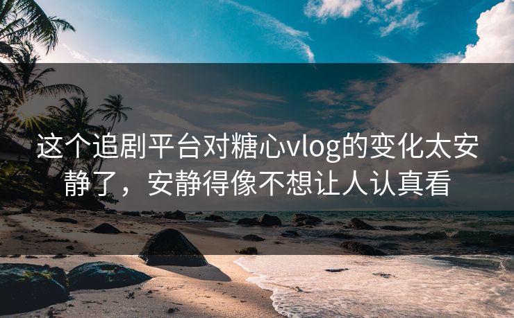 这个追剧平台对糖心vlog的变化太安静了，安静得像不想让人认真看