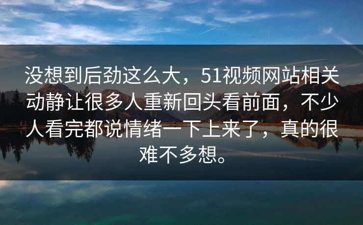 没想到后劲这么大，51视频网站相关动静让很多人重新回头看前面，不少人看完都说情绪一下上来了，真的很难不多想。