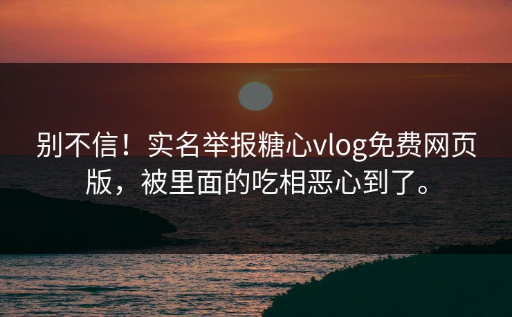 别不信！实名举报糖心vlog免费网页版，被里面的吃相恶心到了。