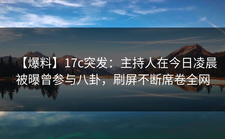 【爆料】17c突发：主持人在今日凌晨被曝曾参与八卦，刷屏不断席卷全网