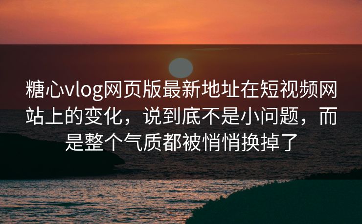 糖心vlog网页版最新地址在短视频网站上的变化，说到底不是小问题，而是整个气质都被悄悄换掉了