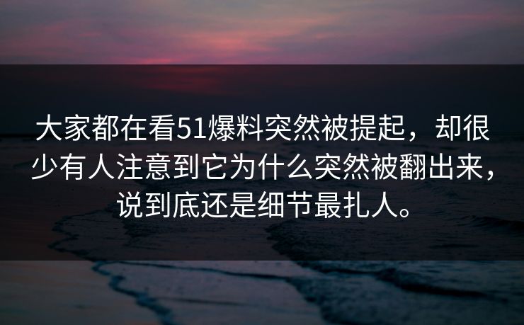 大家都在看51爆料突然被提起，却很少有人注意到它为什么突然被翻出来，说到底还是细节最扎人。