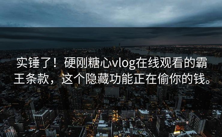 实锤了！硬刚糖心vlog在线观看的霸王条款，这个隐藏功能正在偷你的钱。