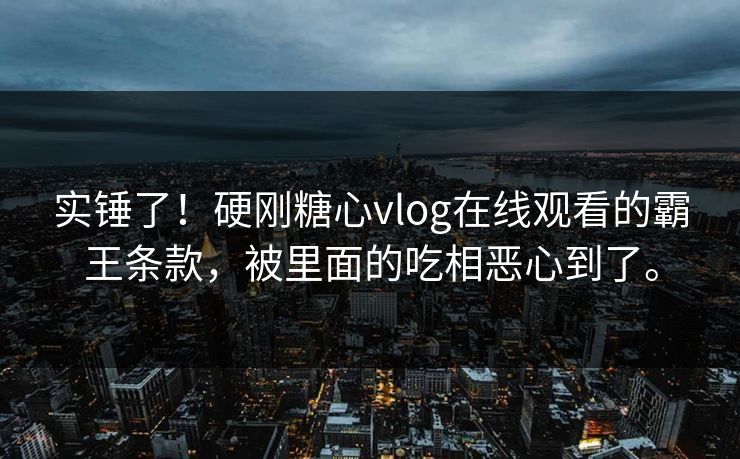实锤了！硬刚糖心vlog在线观看的霸王条款，被里面的吃相恶心到了。