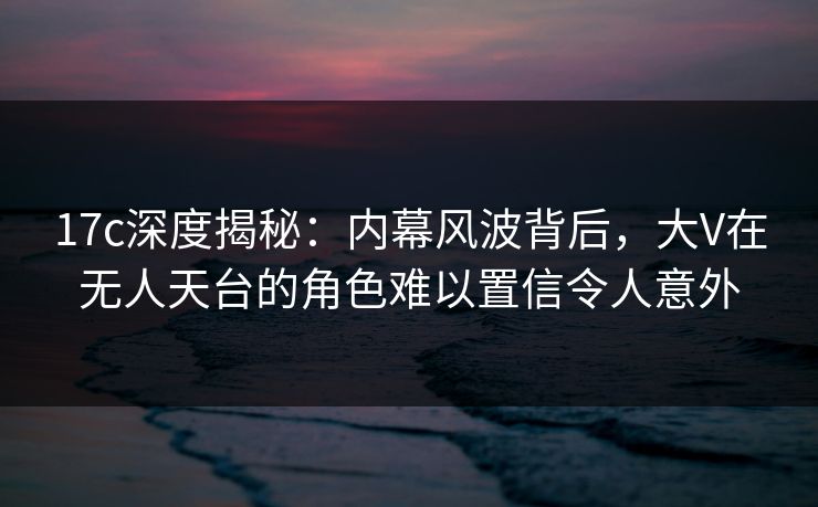 17c深度揭秘：内幕风波背后，大V在无人天台的角色难以置信令人意外