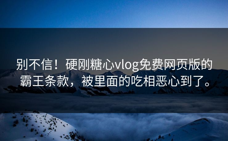 别不信！硬刚糖心vlog免费网页版的霸王条款，被里面的吃相恶心到了。