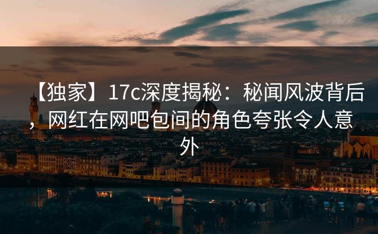 【独家】17c深度揭秘：秘闻风波背后，网红在网吧包间的角色夸张令人意外