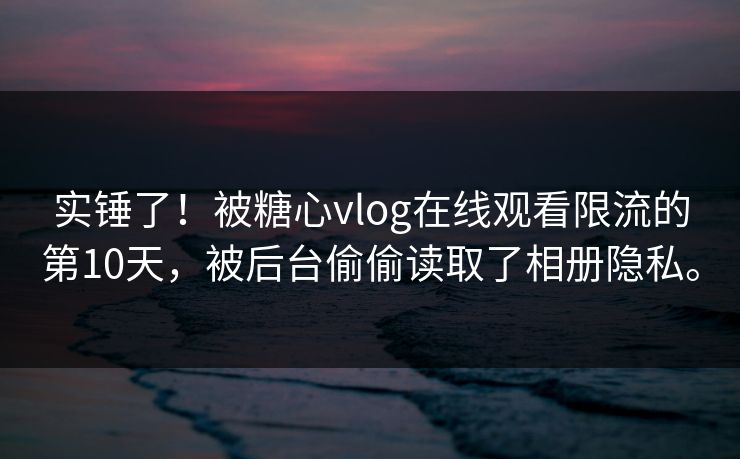 实锤了！被糖心vlog在线观看限流的第10天，被后台偷偷读取了相册隐私。