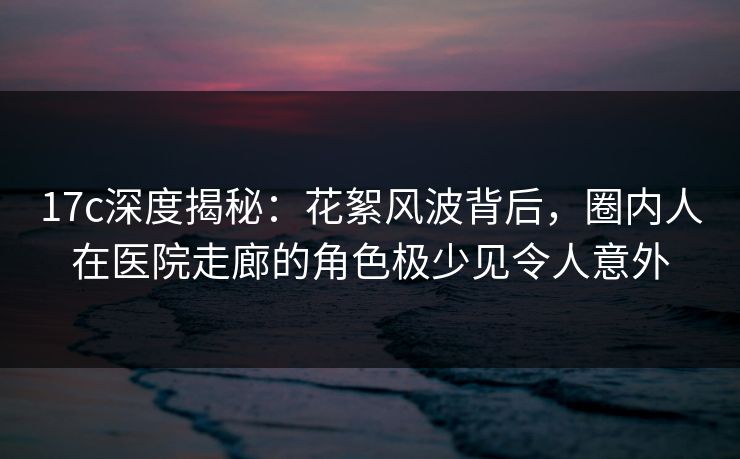 17c深度揭秘：花絮风波背后，圈内人在医院走廊的角色极少见令人意外