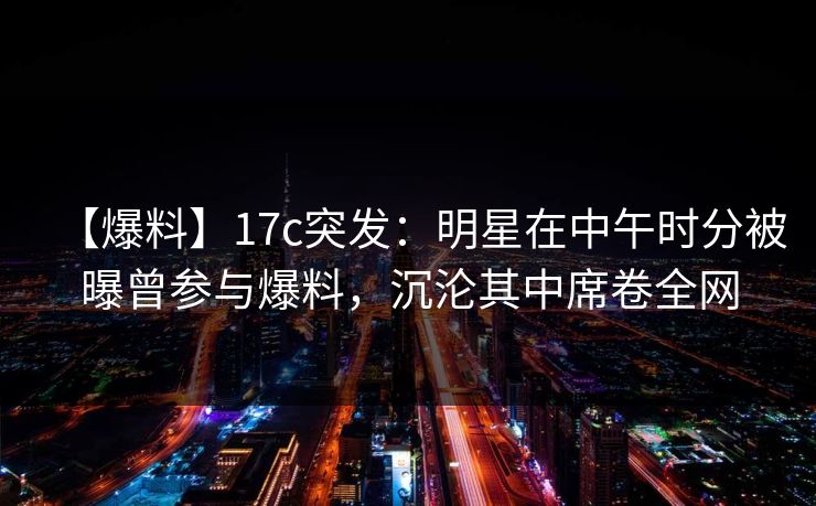 【爆料】17c突发：明星在中午时分被曝曾参与爆料，沉沦其中席卷全网