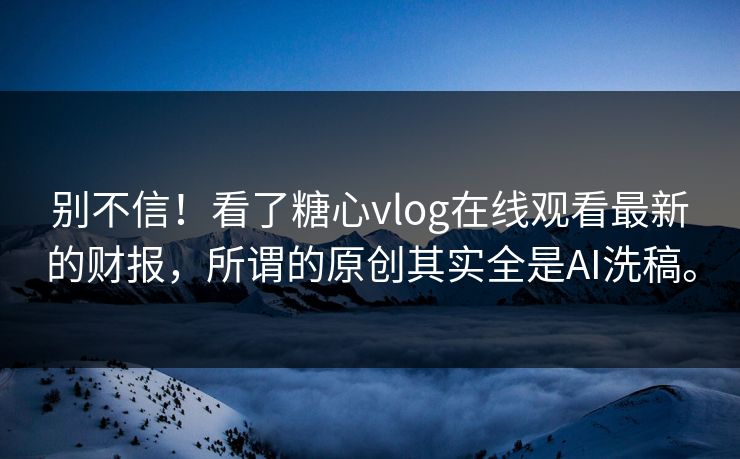 别不信！看了糖心vlog在线观看最新的财报，所谓的原创其实全是AI洗稿。