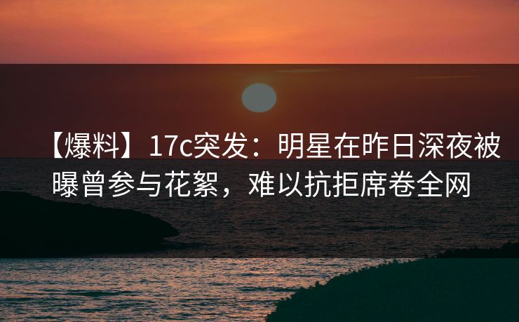 【爆料】17c突发：明星在昨日深夜被曝曾参与花絮，难以抗拒席卷全网