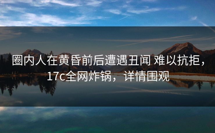 圈内人在黄昏前后遭遇丑闻 难以抗拒，17c全网炸锅，详情围观