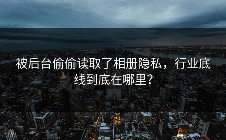 被后台偷偷读取了相册隐私，行业底线到底在哪里？