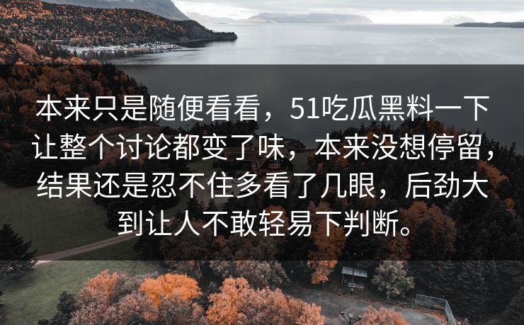 本来只是随便看看，51吃瓜黑料一下让整个讨论都变了味，本来没想停留，结果还是忍不住多看了几眼，后劲大到让人不敢轻易下判断。