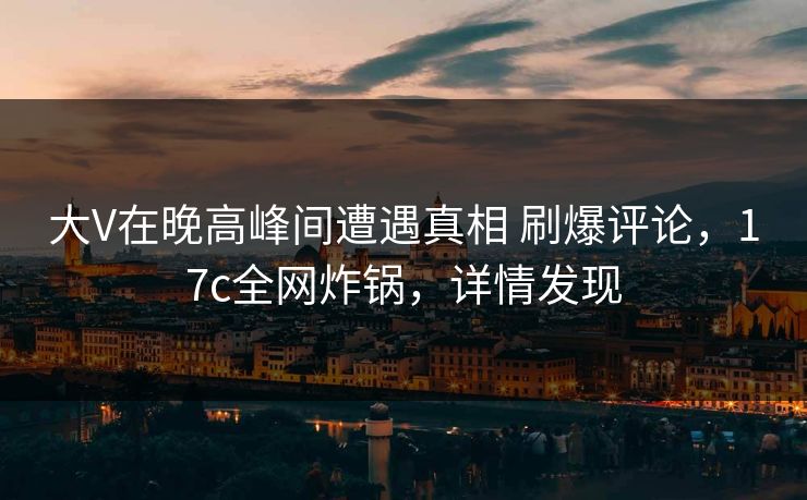 大V在晚高峰间遭遇真相 刷爆评论，17c全网炸锅，详情发现