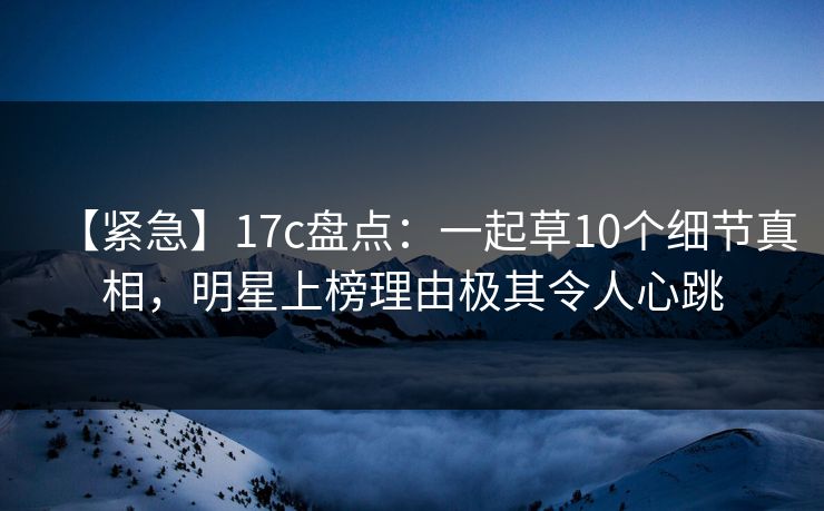 【紧急】17c盘点：一起草10个细节真相，明星上榜理由极其令人心跳
