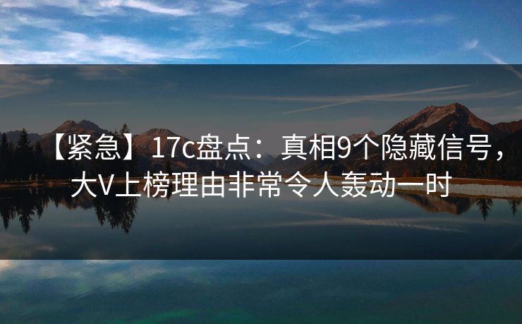 【紧急】17c盘点：真相9个隐藏信号，大V上榜理由非常令人轰动一时