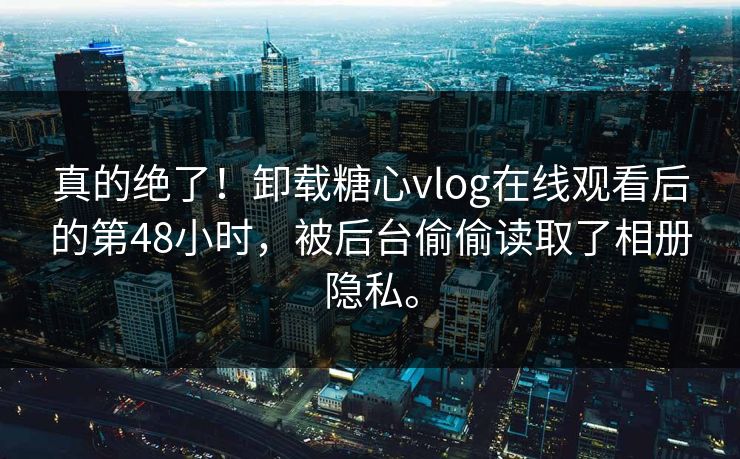 真的绝了！卸载糖心vlog在线观看后的第48小时，被后台偷偷读取了相册隐私。
