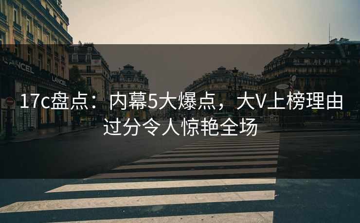 17c盘点：内幕5大爆点，大V上榜理由过分令人惊艳全场
