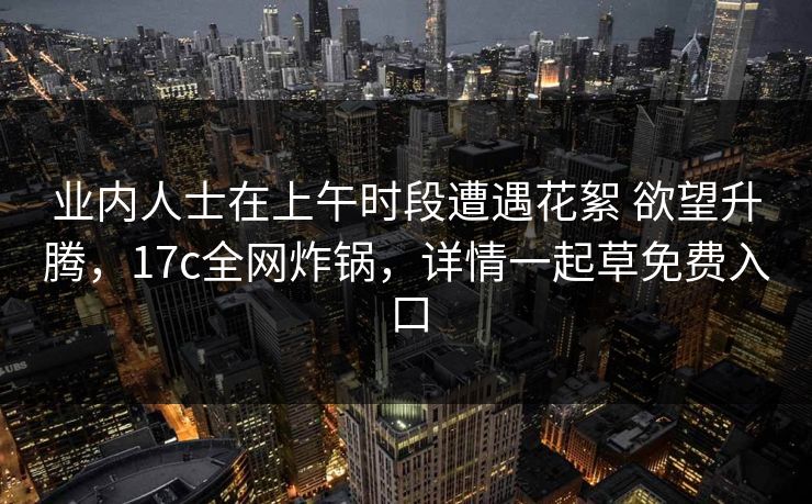 业内人士在上午时段遭遇花絮 欲望升腾，17c全网炸锅，详情一起草免费入口