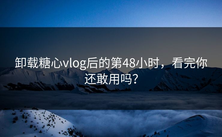 卸载糖心vlog后的第48小时，看完你还敢用吗？