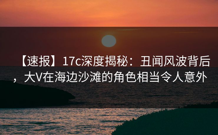 【速报】17c深度揭秘：丑闻风波背后，大V在海边沙滩的角色相当令人意外