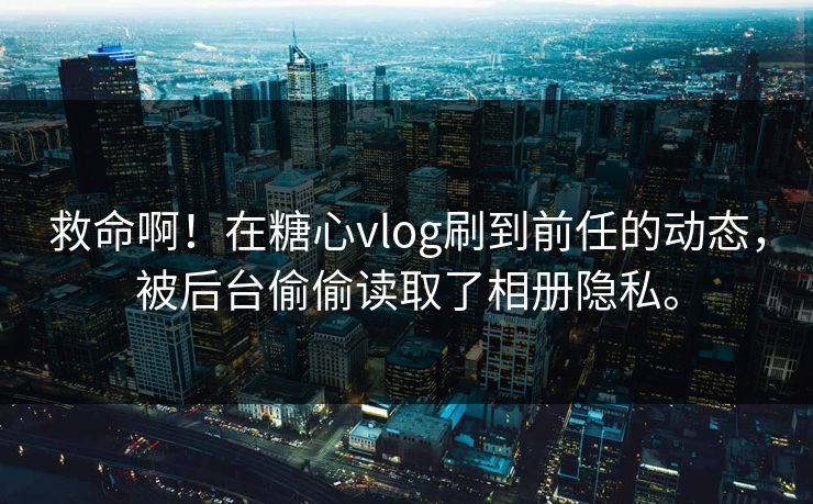 救命啊！在糖心vlog刷到前任的动态，被后台偷偷读取了相册隐私。
