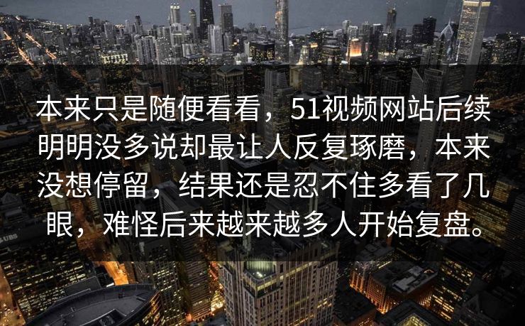 本来只是随便看看，51视频网站后续明明没多说却最让人反复琢磨，本来没想停留，结果还是忍不住多看了几眼，难怪后来越来越多人开始复盘。