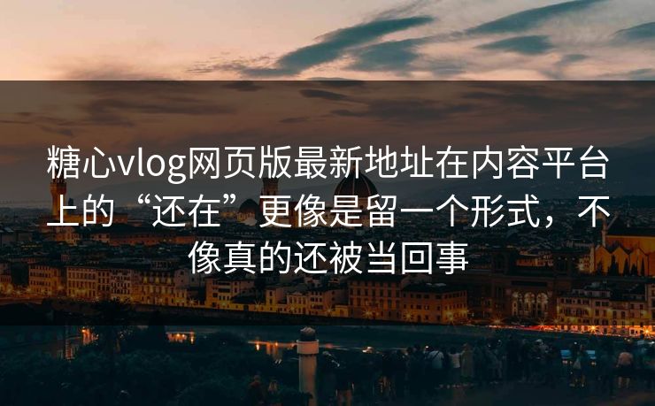 糖心vlog网页版最新地址在内容平台上的“还在”更像是留一个形式，不像真的还被当回事