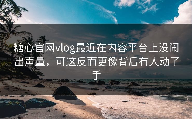 糖心官网vlog最近在内容平台上没闹出声量，可这反而更像背后有人动了手