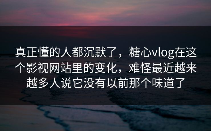 真正懂的人都沉默了，糖心vlog在这个影视网站里的变化，难怪最近越来越多人说它没有以前那个味道了