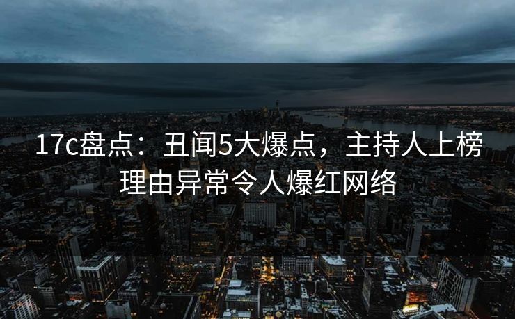 17c盘点：丑闻5大爆点，主持人上榜理由异常令人爆红网络