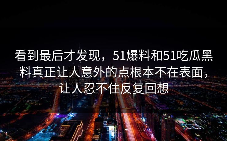 看到最后才发现，51爆料和51吃瓜黑料真正让人意外的点根本不在表面，让人忍不住反复回想
