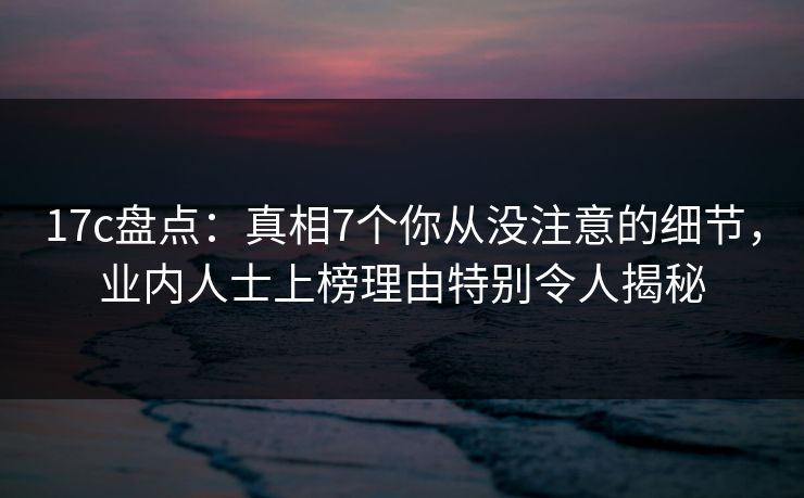 17c盘点：真相7个你从没注意的细节，业内人士上榜理由特别令人揭秘