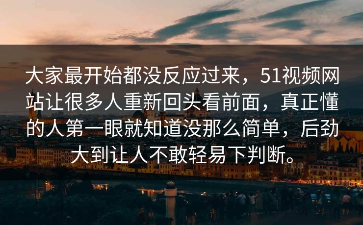 大家最开始都没反应过来，51视频网站让很多人重新回头看前面，真正懂的人第一眼就知道没那么简单，后劲大到让人不敢轻易下判断。