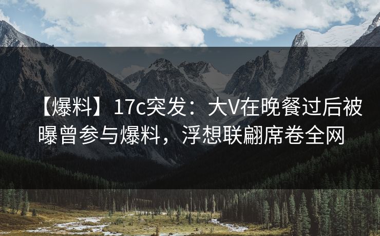 【爆料】17c突发：大V在晚餐过后被曝曾参与爆料，浮想联翩席卷全网