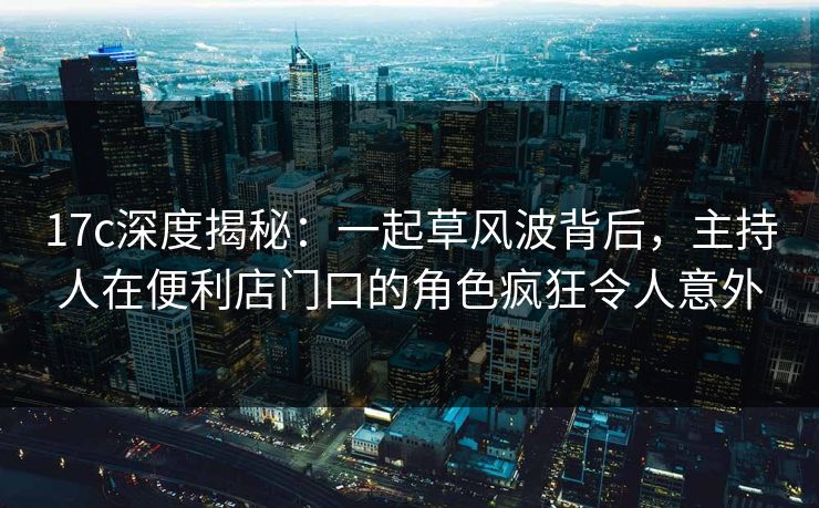 17c深度揭秘：一起草风波背后，主持人在便利店门口的角色疯狂令人意外