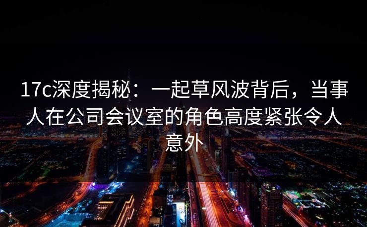 17c深度揭秘：一起草风波背后，当事人在公司会议室的角色高度紧张令人意外